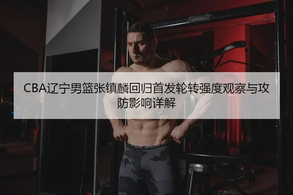 CBA辽宁男篮张镇麟回归首发轮转强度观察与攻防影响详解