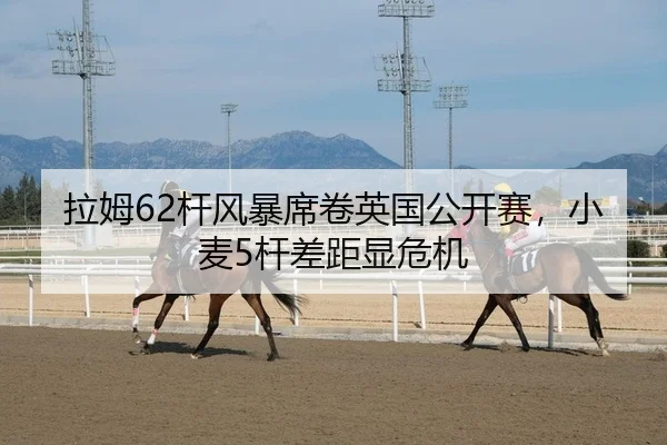 拉姆62杆风暴席卷英国公开赛，小麦5杆差距显危机